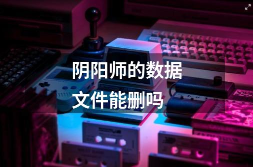 阴阳师的数据文件能删吗-第1张-游戏信息-龙启网
