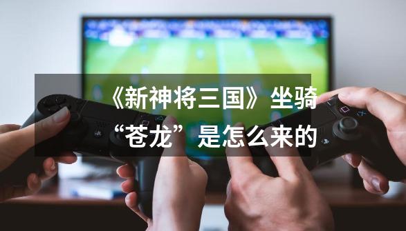 《新神将三国》坐骑“苍龙”是怎么来的-第1张-游戏信息-龙启网