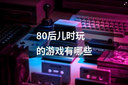 80后儿时玩的游戏有哪些-第1张-游戏信息-龙启网
