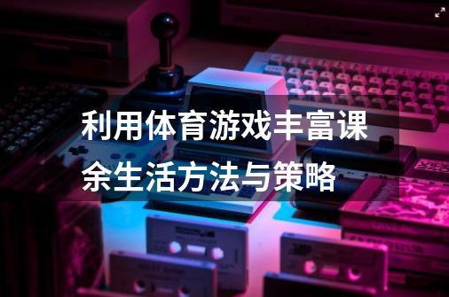 利用体育游戏丰富课余生活方法与策略-第1张-游戏信息-龙启网