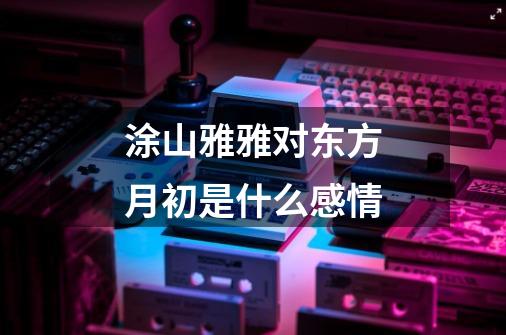 涂山雅雅对东方月初是什么感情-第1张-游戏信息-龙启网