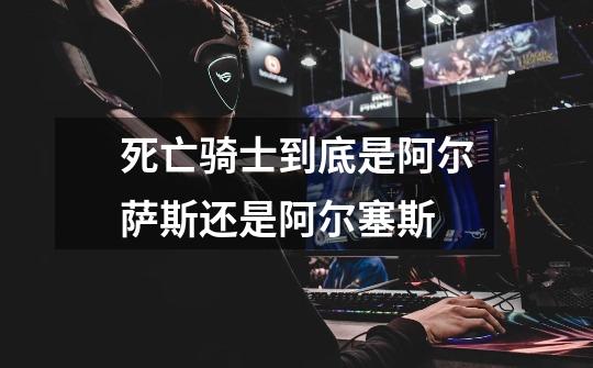 死亡骑士到底是阿尔萨斯还是阿尔塞斯-第1张-游戏信息-龙启网