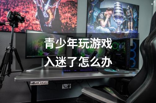 青少年玩游戏入迷了怎么办-第1张-游戏信息-龙启网