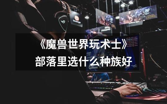 《魔兽世界玩术士》部落里选什么种族好-第1张-游戏信息-龙启网