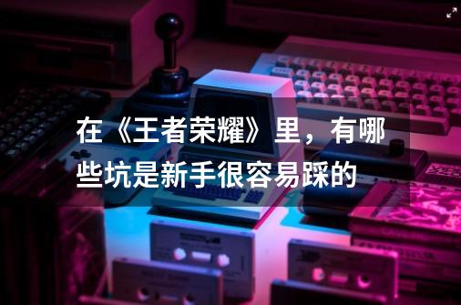 在《王者荣耀》里,有哪些坑是新手很容易踩的-第1张-游戏信息-龙启网