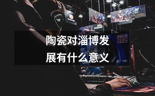 陶瓷对淄博发展有什么意义-第1张-游戏信息-龙启网