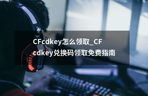 CFcdkey怎么领取_CFcdkey兑换码领取免费指南-第1张-游戏信息-龙启网