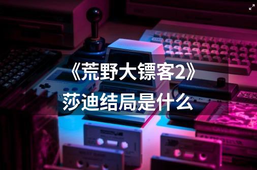 《荒野大镖客2》莎迪结局是什么-第1张-游戏信息-龙启网