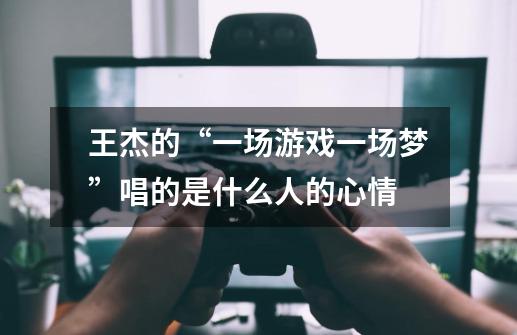 王杰的“一场游戏一场梦”唱的是什么人的心情-第1张-游戏信息-龙启网