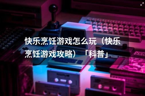快乐烹饪游戏怎么玩(快乐烹饪游戏攻略)「科普」-第1张-游戏信息-龙启网