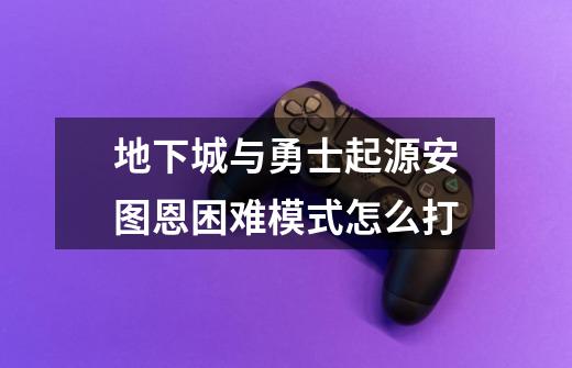 地下城与勇士起源安图恩困难模式怎么打-第1张-游戏信息-龙启网