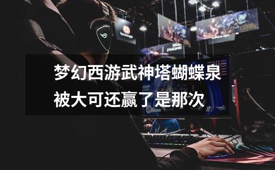 梦幻西游武神塔蝴蝶泉被大可还赢了是那次-第1张-游戏信息-龙启网