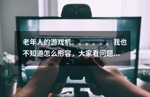 老年人的游戏机。。。。。。我也不知道怎么形容，大家看问题补充吧，谢谢！-第1张-游戏信息-龙启网