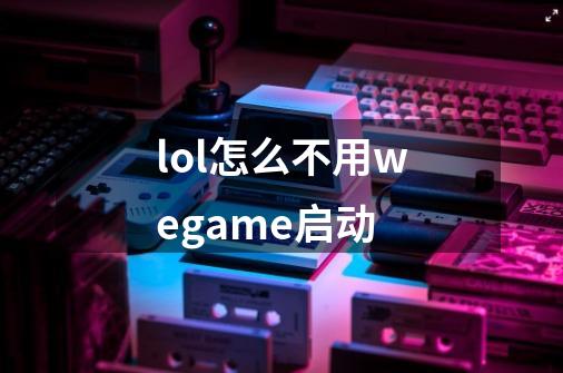 lol怎么不用wegame启动-第1张-游戏信息-龙启网