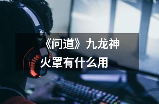 《问道》九龙神火罩有什么用-第1张-游戏信息-龙启网