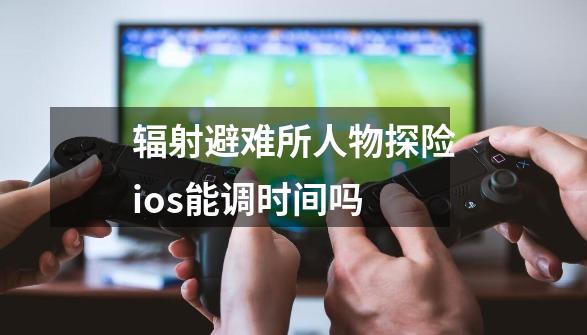 辐射避难所人物探险ios能调时间吗-第1张-游戏信息-龙启网