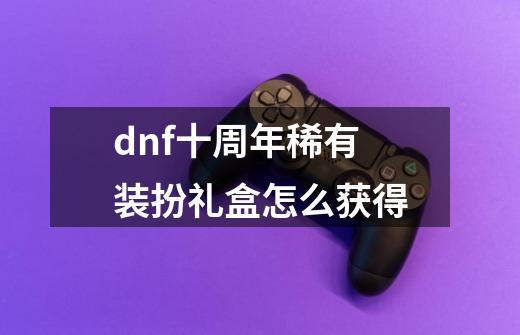 dnf十周年稀有装扮礼盒怎么获得-第1张-游戏信息-龙启网