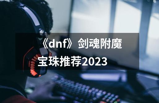 《dnf》剑魂附魔宝珠推荐2023-第1张-游戏信息-龙启网