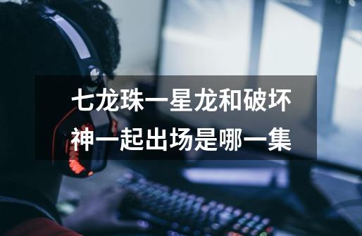 七龙珠一星龙和破坏神一起出场是哪一集-第1张-游戏信息-龙启网