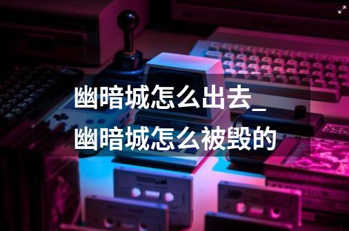 幽暗城怎么出去_幽暗城怎么被毁的-第1张-游戏信息-龙启网