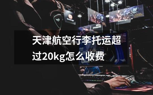 天津航空行李托运超过20kg怎么收费-第1张-游戏信息-龙启网