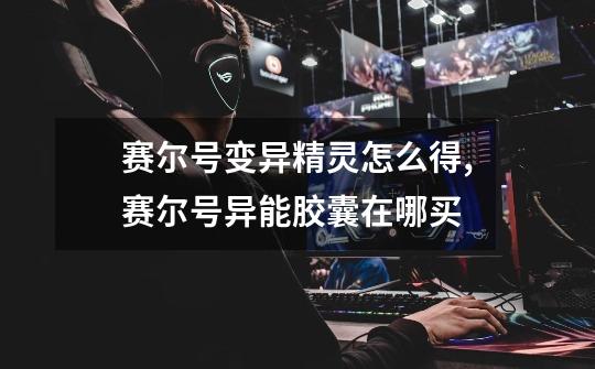 赛尔号变异精灵怎么得,赛尔号异能胶囊在哪买-第1张-游戏信息-龙启网