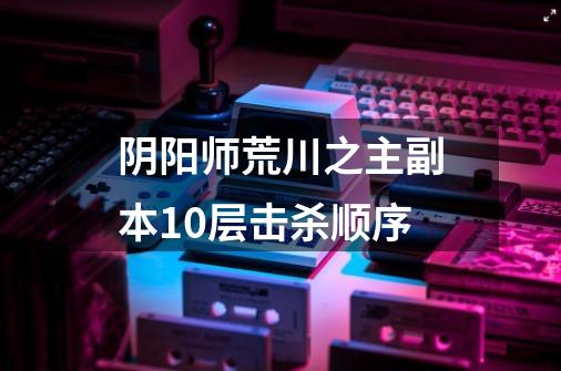 阴阳师荒川之主副本10层击杀顺序-第1张-游戏信息-龙启网