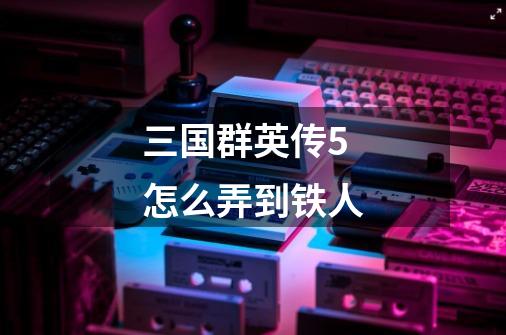 三国群英传5怎么弄到铁人-第1张-游戏信息-龙启网