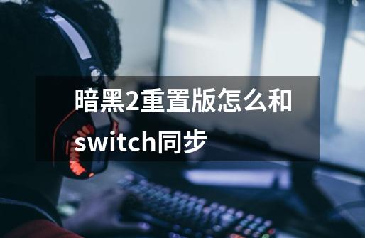 暗黑2重置版怎么和switch同步-第1张-游戏信息-龙启网