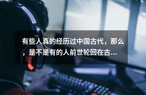 有些人真的经历过中国古代,那么,是不是有的人前世轮回在古代的次数多,有的人则少呢-第1张-游戏信息-龙启网