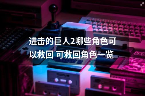 进击的巨人2哪些角色可以救回 可救回角色一览-第1张-游戏信息-龙启网