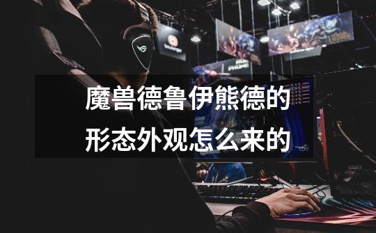 魔兽德鲁伊熊德的形态外观怎么来的-第1张-游戏信息-龙启网