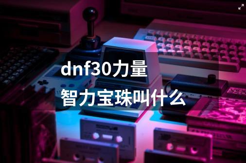 dnf30力量智力宝珠叫什么-第1张-游戏信息-龙启网