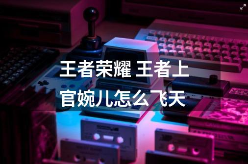 王者荣耀 王者上官婉儿怎么飞天-第1张-游戏信息-龙启网