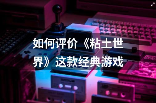 如何评价《粘土世界》这款经典游戏-第1张-游戏信息-龙启网