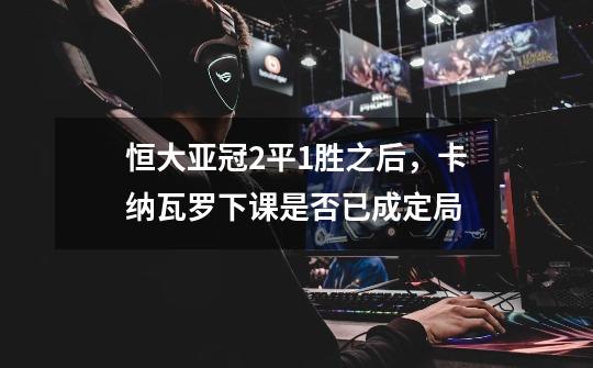 恒大亚冠2平1胜之后,卡纳瓦罗下课是否已成定局-第1张-游戏信息-龙启网