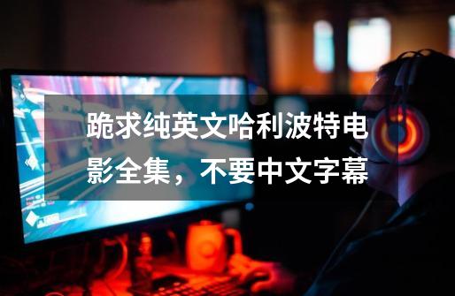 跪求纯英文哈利波特电影全集，不要中文字幕-第1张-游戏信息-龙启网