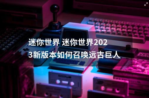 迷你世界 迷你世界2023新版本如何召唤远古巨人-第1张-游戏信息-龙启网