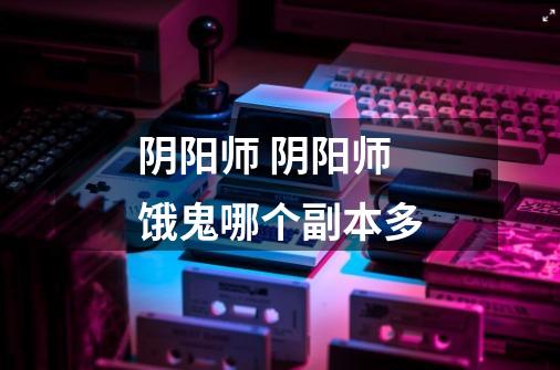 阴阳师 阴阳师饿鬼哪个副本多-第1张-游戏信息-龙启网