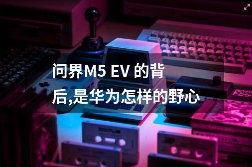 问界M5 EV 的背后,是华为怎样的野心-第1张-游戏信息-龙启网