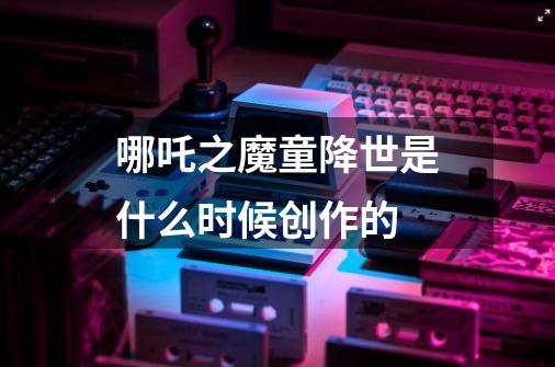 哪吒之魔童降世是什么时候创作的-第1张-游戏信息-龙启网