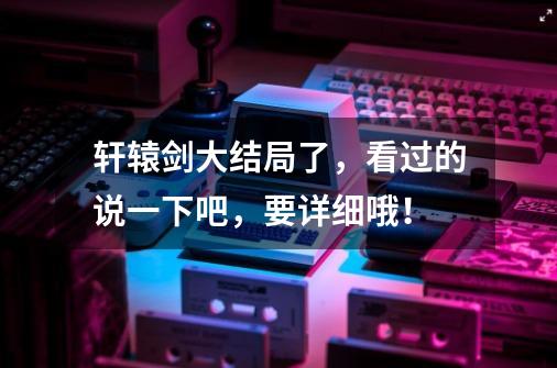 轩辕剑大结局了,看过的说一下吧,要详细哦!-第1张-游戏信息-龙启网