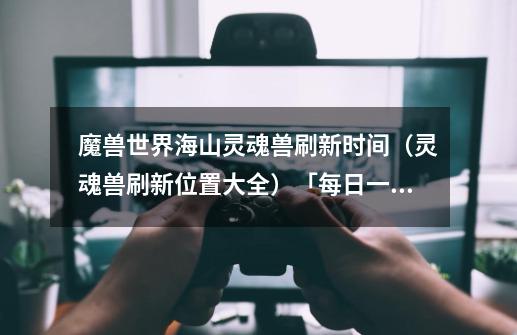 魔兽世界海山灵魂兽刷新时间(灵魂兽刷新位置大全)「每日一条」-第1张-游戏信息-龙启网