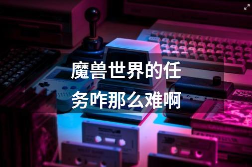 魔兽世界的任务咋那么难啊-第1张-游戏信息-龙启网