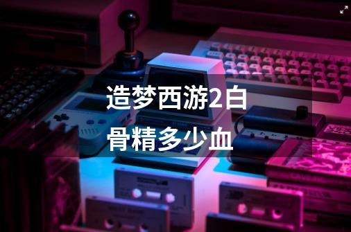 造梦西游2白骨精多少血-第1张-游戏信息-龙启网