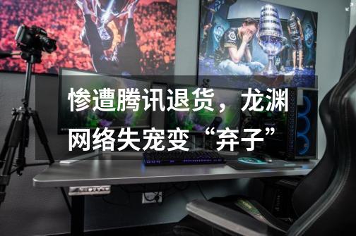 惨遭腾讯退货,龙渊网络失宠变“弃子”-第1张-游戏信息-龙启网