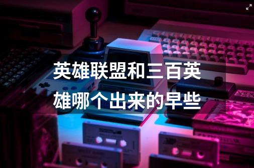 英雄联盟和三百英雄哪个出来的早些-第1张-游戏信息-龙启网