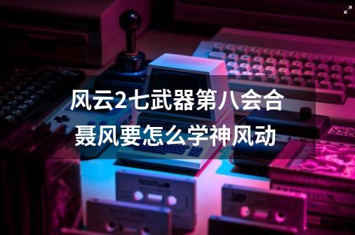 风云2七武器第八会合 聂风要怎么学神风动-第1张-游戏信息-龙启网