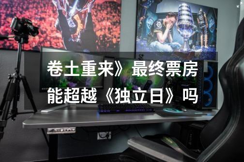 卷土重来》最终票房能超越《独立日》吗-第1张-游戏信息-龙启网