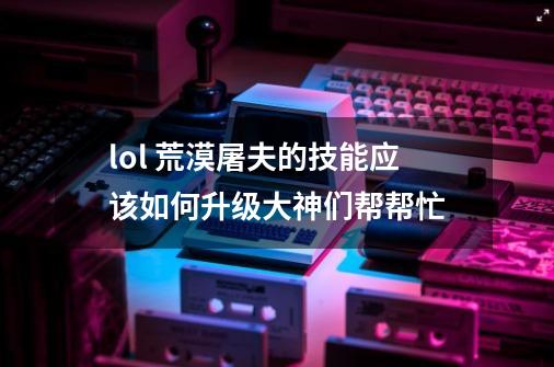 lol 荒漠屠夫的技能应该如何升级大神们帮帮忙-第1张-游戏信息-龙启网